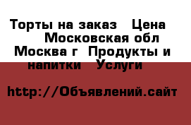 Торты на заказ › Цена ­ 900 - Московская обл., Москва г. Продукты и напитки » Услуги   